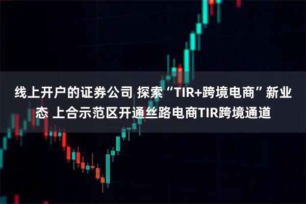 线上开户的证券公司 探索“TIR+跨境电商”新业态 上合示范区开通丝路电商TIR跨境通道