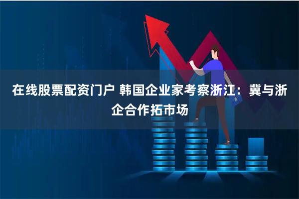 在线股票配资门户 韩国企业家考察浙江：冀与浙企合作拓市场