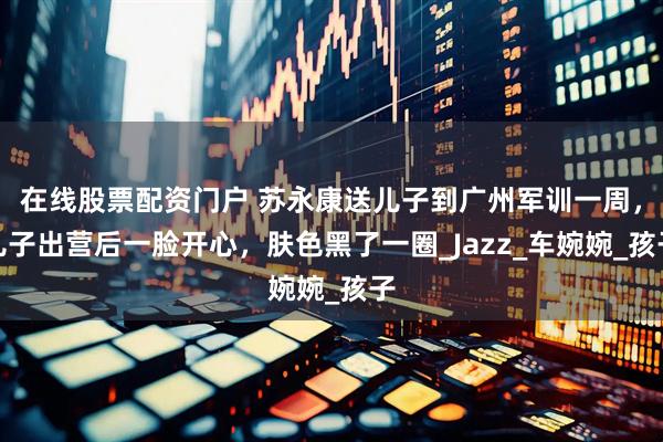 在线股票配资门户 苏永康送儿子到广州军训一周，儿子出营后一脸开心，肤色黑了一圈_Jazz_车婉婉_孩子