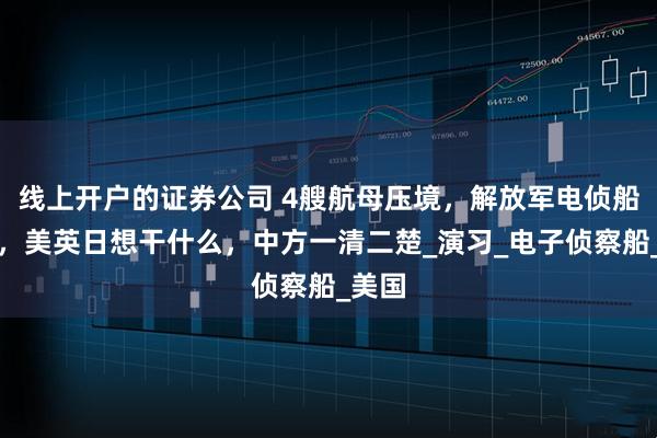 线上开户的证券公司 4艘航母压境，解放军电侦船出海，美英日想干什么，中方一清二楚_演习_电子侦察船_美国