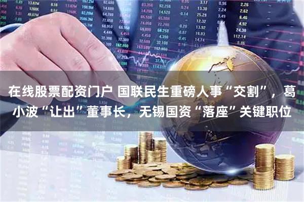 在线股票配资门户 国联民生重磅人事“交割”，葛小波“让出”董事长，无锡国资“落座”关键职位