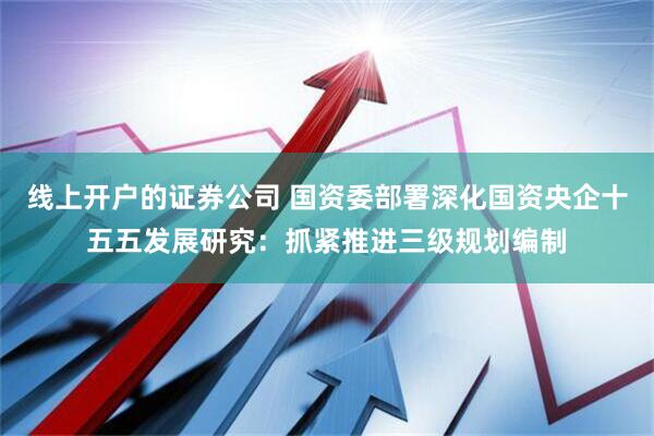 线上开户的证券公司 国资委部署深化国资央企十五五发展研究：抓紧推进三级规划编制
