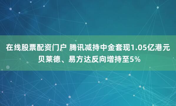 在线股票配资门户 腾讯减持中金套现1.05亿港元 贝莱德、易方达反向增持至5%