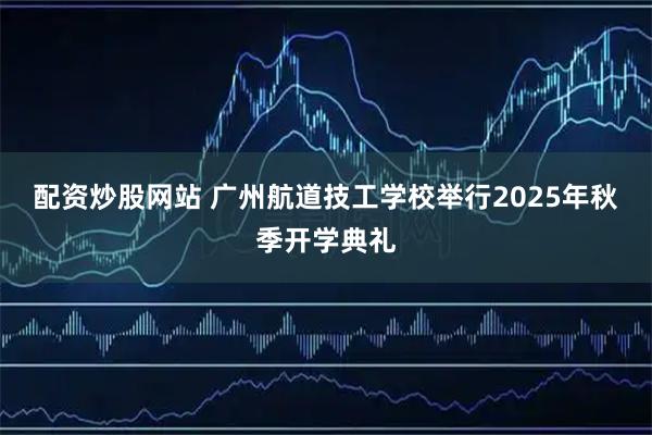 配资炒股网站 广州航道技工学校举行2025年秋季开学典礼
