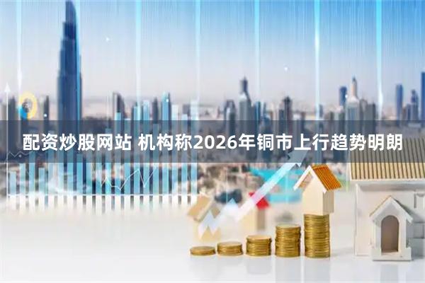 配资炒股网站 机构称2026年铜市上行趋势明朗